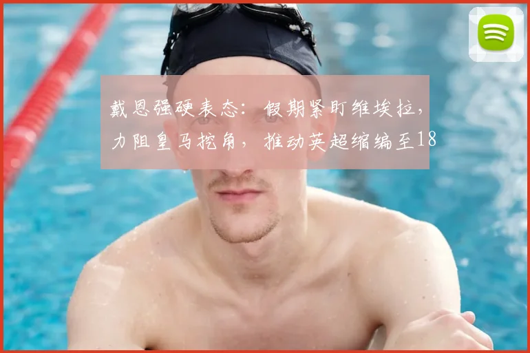 戴恩强硬表态：假期紧盯维埃拉，力阻皇马挖角，推动英超缩编至18队