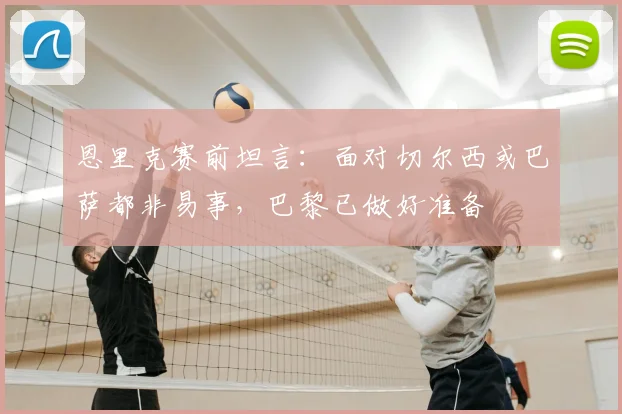 恩里克赛前坦言：面对切尔西或巴萨都非易事，巴黎已做好准备
