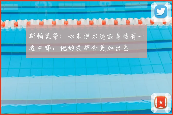 斯帕莱蒂：如果伊尔迪兹身边有一名中锋，他的发挥会更加出色