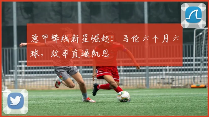 意甲锋线新星崛起：马伦六个月六球，效率直逼凯恩