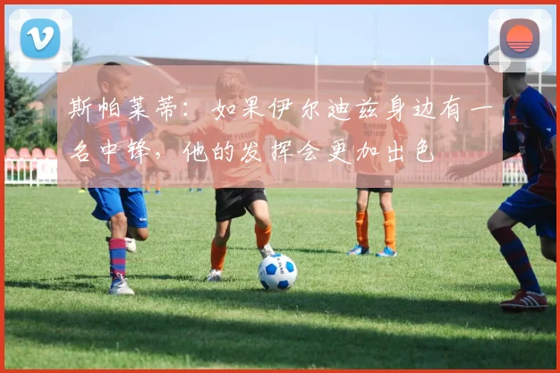斯帕莱蒂：如果伊尔迪兹身边有一名中锋，他的发挥会更加出色