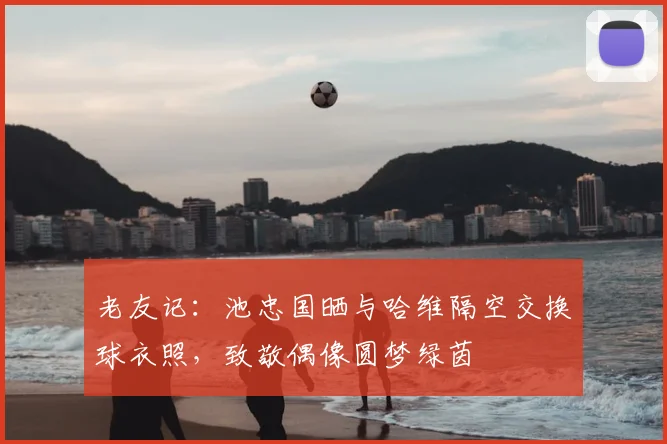 老友记：池忠国晒与哈维隔空交换球衣照，致敬偶像圆梦绿茵