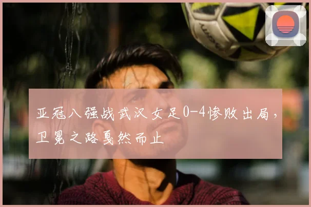 亚冠八强战武汉女足0-4惨败出局，卫冕之路戛然而止