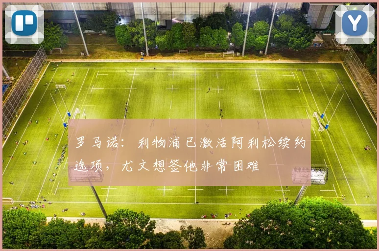 罗马诺：利物浦已激活阿利松续约选项，尤文想签他非常困难