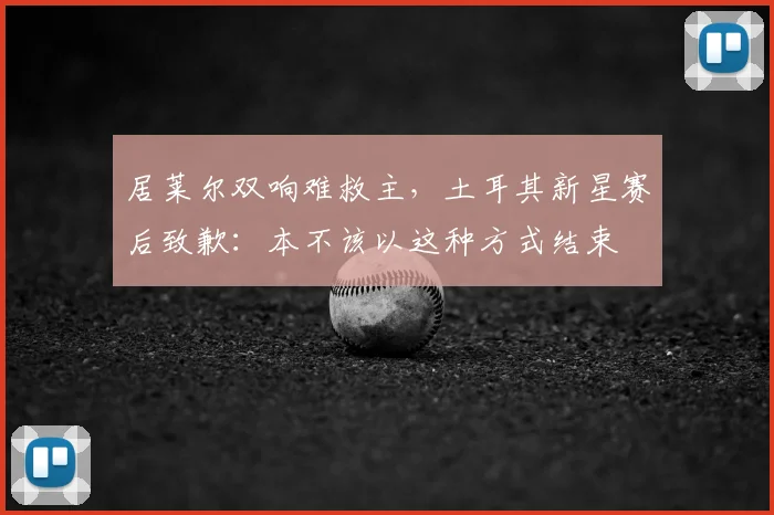 居莱尔双响难救主，土耳其新星赛后致歉：本不该以这种方式结束
