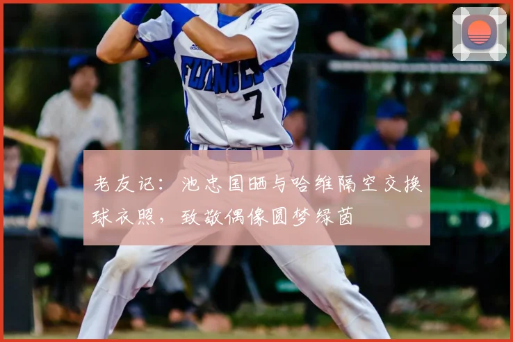 老友记：池忠国晒与哈维隔空交换球衣照，致敬偶像圆梦绿茵