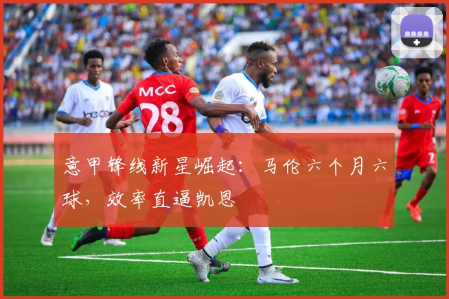 意甲锋线新星崛起：马伦六个月六球，效率直逼凯恩