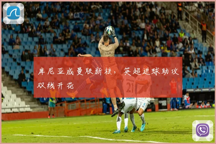 库尼亚成曼联新核，英超进球助攻双线开花
