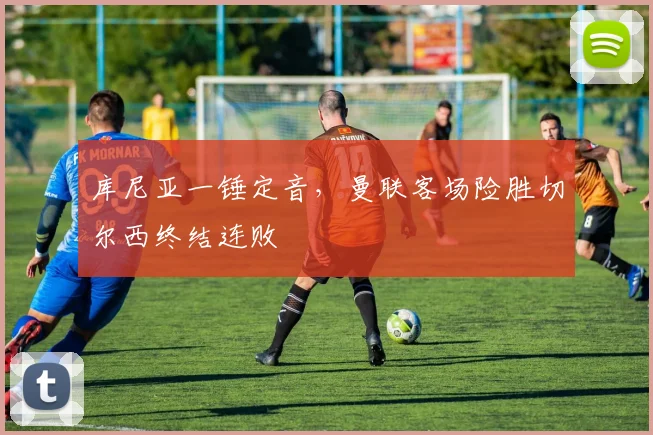 库尼亚一锤定音，曼联客场险胜切尔西终结连败