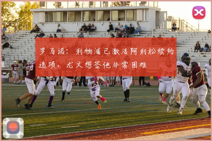 罗马诺：利物浦已激活阿利松续约选项，尤文想签他非常困难