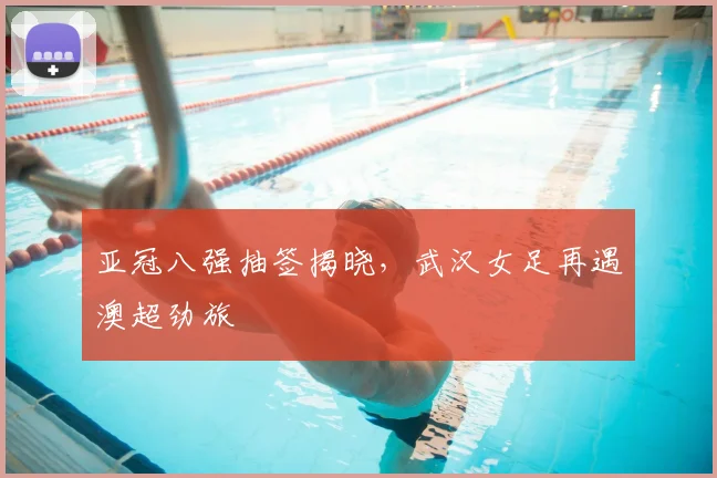 亚冠八强抽签揭晓，武汉女足再遇澳超劲旅