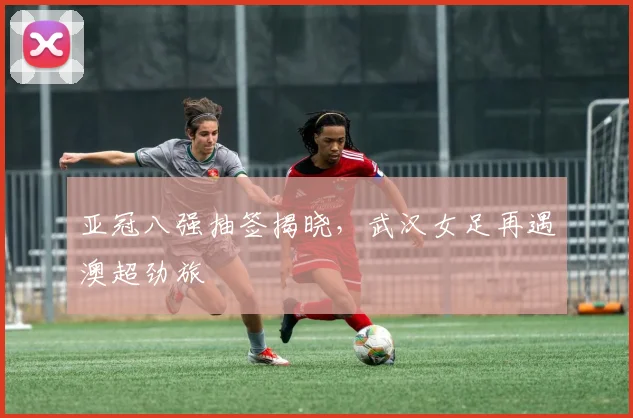 亚冠八强抽签揭晓，武汉女足再遇澳超劲旅