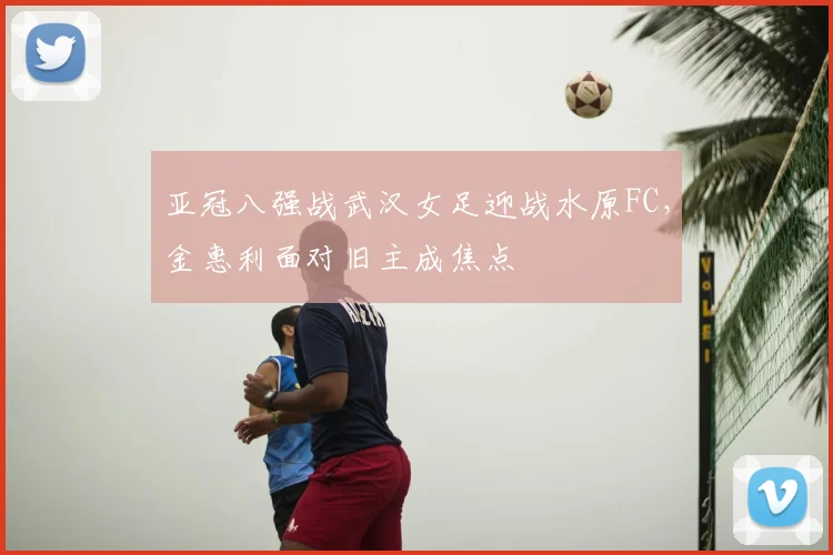 亚冠八强战武汉女足迎战水原FC，金惠利面对旧主成焦点
