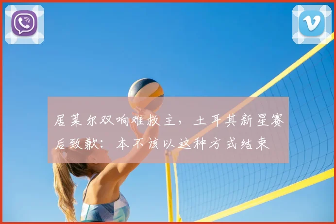居莱尔双响难救主，土耳其新星赛后致歉：本不该以这种方式结束