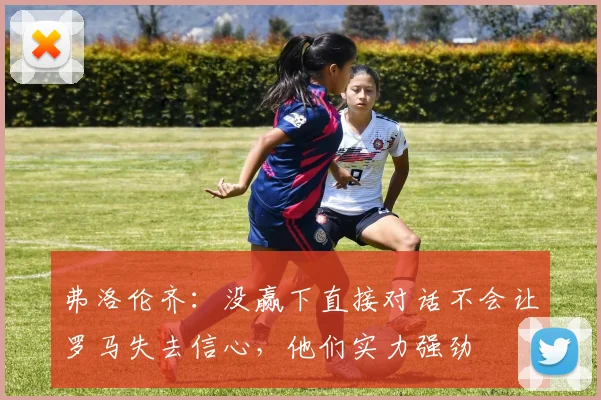 弗洛伦齐：没赢下直接对话不会让罗马失去信心，他们实力强劲