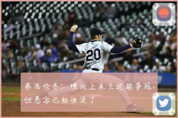 弗洛伦齐：理论上米兰还能争冠，但悬念已经快没了