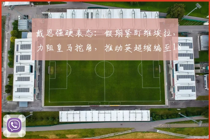 戴恩强硬表态：假期紧盯维埃拉，力阻皇马挖角，推动英超缩编至18队