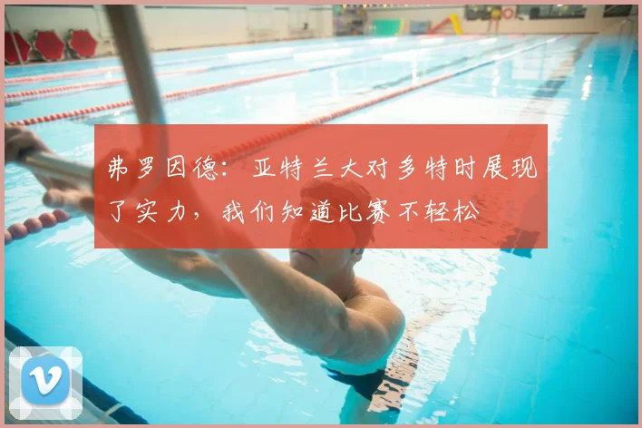 弗罗因德：亚特兰大对多特时展现了实力，我们知道比赛不轻松